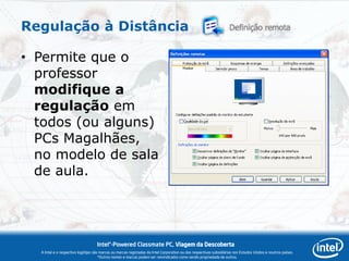 Regulação à Distância

• Permite que o
  professor
  modifique a
  regulação em
  todos (ou alguns)
  PCs Magalhães,
  no modelo de sala
  de aula.




                                   Intel®-Powered Classmate PC, Viagem da Descoberta
  A Intel e o respectivo logótipo são marcas ou marcas registadas da Intel Corporation ou das respectivas subsidiárias nos Estados Unidos e noutros países.
                                     *Outros nomes e marcas podem ser reivindicados como sendo propriedade de outros.
 