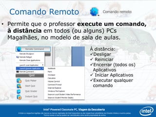 Comando Remoto
• Permite que o professor execute um comando,
  à distância em todos (ou alguns) PCs
  Magalhães, no modelo de sala de aulas.
                                                                                                      À distância:
                                                                                                      Desligar
                                                                                                       Reiniciar
                                                                                                      Encerrar (todos os)
                                                                                                       Aplicativos
                                                                                                       Iniciar Aplicativos
                                                                                                      Executar qualquer
                                                                                                       comando




                                      Intel®-Powered Classmate PC, Viagem da Descoberta
     A Intel e o respectivo logótipo são marcas ou marcas registadas da Intel Corporation ou das respectivas subsidiárias nos Estados Unidos e noutros países.
                                        *Outros nomes e marcas podem ser reivindicados como sendo propriedade de outros.
 