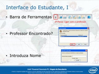 Interface do Estudante, I
• Barra de Ferramentas do Estudante
                                                                                             1º Passo: Ligar com o professor.




• Professor Encontrado?




• Introduza Nome


                                   Intel®-Powered Classmate PC, Viagem da Descoberta
  A Intel e o respectivo logótipo são marcas ou marcas registadas da Intel Corporation ou das respectivas subsidiárias nos Estados Unidos e noutros países.
                                     *Outros nomes e marcas podem ser reivindicados como sendo propriedade de outros.
 