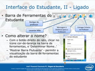 Interface do Estudante, II - Ligado
• Barra de Ferramentas do
  Estudante Desligar do
                                              professor
                                                                                                         Mensagem à                                     Entregar Ficheiro
                                                                                                       Distância (para o                                  ao Professor
                                            Levantar Mão
                                                                                                          Professor)

• Como alterar o nome?
  – Com o botão direito do rato, clicar no
    ícone cor-de-laranja na barra de
    ferramentas, e „Determinar Nome…‟
  – „Mostrar Barra Flutuante‟ - permitir a
    visualização da barra de ferramentas
    do estudante


                                      Intel®-Powered Classmate PC, Viagem da Descoberta
     A Intel e o respectivo logótipo são marcas ou marcas registadas da Intel Corporation ou das respectivas subsidiárias nos Estados Unidos e noutros países.
                                        *Outros nomes e marcas podem ser reivindicados como sendo propriedade de outros.
 