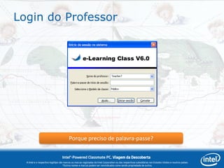 Login do Professor




                                          Porque preciso de palavra-passe?

                                   Intel®-Powered Classmate PC, Viagem da Descoberta
  A Intel e o respectivo logótipo são marcas ou marcas registadas da Intel Corporation ou das respectivas subsidiárias nos Estados Unidos e noutros países.
                                     *Outros nomes e marcas podem ser reivindicados como sendo propriedade de outros.
 