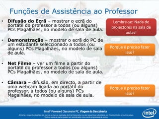 Funções de Assistência ao Professor
• Difusão do Ecrã – mostrar o ecrã do                                                                                              Lembre-se: Nada de
  portátil do professor a todos (ou alguns)                                                                                       projectores na sala de
  PCs Magalhães, no modelo de sala de aula.
                                                                                                                                          aulas!
• Demonstração – mostrar o ecrã do PC de
  um estudante seleccionado a todos (ou
  alguns) PCs Magalhães, no modelo de sala                                                                                      Porque é preciso fazer
  de aula.                                                                                                                              isso?

• Net Filme – ver um filme a partir do
  portátil do professor a todos (ou alguns)
  PCs Magalhães, no modelo de sala de aula.

• Câmara – difusão, em directo, a partir de
  uma webcam ligada ao portátil do                                                                                              Porque é preciso fazer
  professor, a todos (ou alguns) PCs
  Magalhães, no modelo de sala de aula.                                                                                                 isso?


                                        Intel®-Powered Classmate PC, Viagem da Descoberta
       A Intel e o respectivo logótipo são marcas ou marcas registadas da Intel Corporation ou das respectivas subsidiárias nos Estados Unidos e noutros países.
                                          *Outros nomes e marcas podem ser reivindicados como sendo propriedade de outros.
 
