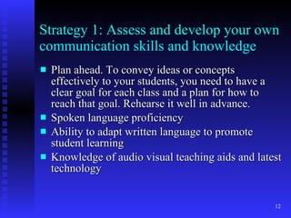 Strategy 1: Assess and develop your own communication skills and knowledge Plan ahead. To convey ideas or concepts effectively to your students, you need to have a clear goal for each class and a plan for how to reach that goal. Rehearse it well in advance. Spoken language proficiency Ability to adapt written language to promote student learning Knowledge of audio visual teaching aids and latest technology 