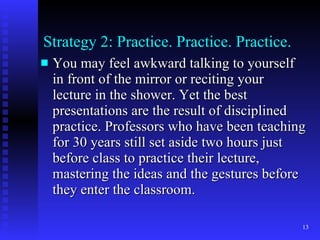 Strategy 2: Practice. Practice. Practice. You may feel awkward talking to yourself in front of the mirror or reciting your lecture in the shower. Yet the best presentations are the result of disciplined practice. Professors who have been teaching for 30 years still set aside two hours just before class to practice their lecture, mastering the ideas and the gestures before they enter the classroom. 