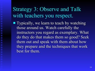 Strategy 3: Observe and Talk with teachers you respect. Typically, we learn to teach by watching those around us. Watch carefully the instructors you regard as exemplary. What do they do that makes them so good? Seek them out and speak with them about how they prepare and the techniques that work best for them. 