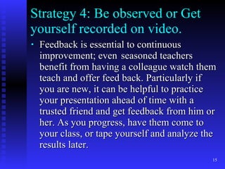 Strategy 4: Be observed or Get yourself recorded on video. Feedback is essential to continuous improvement; even seasoned teachers benefit from having a colleague watch them teach and offer feed back. Particularly if you are new, it can be helpful to practice your presentation ahead of time with a trusted friend and get feedback from him or her. As you progress, have them come to your class, or tape yourself and analyze the results later. 