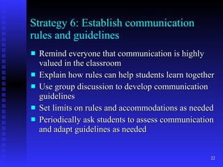 Strategy 6: Establish communication rules and guidelines Remind everyone that communication is highly valued in the classroom Explain how rules can help students learn together Use group discussion to develop communication guidelines Set limits on rules and accommodations as needed Periodically ask students to assess communication and adapt guidelines as needed 