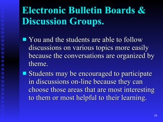 Electronic Bulletin Boards & Discussion Groups. You and the students are able to follow discussions on various topics more easily because the conversations are organized by theme. Students may be encouraged to participate in discussions on-line because they can choose those areas that are most interesting to them or most helpful to their learning. 