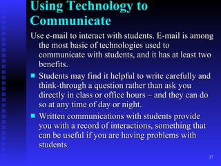 Using Technology to Communicate Use e-mail to interact with students. E-mail is among the most basic of technologies used to communicate with students, and it has at least two benefits. Students may find it helpful to write carefully and think-through a question rather than ask you directly in class or office hours – and they can do so at any time of day or night. Written communications with students provide you with a record of interactions, something that can be useful if you are having problems with students. 