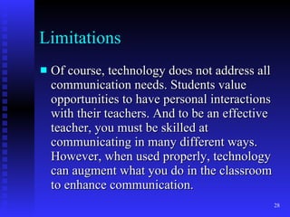 Limitations Of course, technology does not address all communication needs. Students value opportunities to have personal interactions with their teachers. And to be an effective teacher, you must be skilled at communicating in many different ways. However, when used properly, technology can augment what you do in the classroom to enhance communication. 