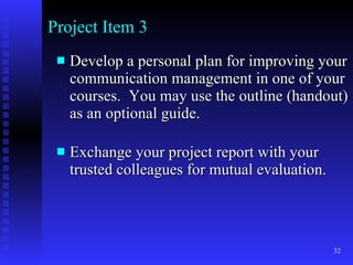 Project Item 3 Develop a personal plan for improving your communication management in one of your courses.  You may use the outline (handout) as an optional guide.   Exchange your project report with your trusted colleagues for mutual evaluation.  