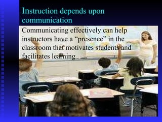 In struction depends upon communication Communicating effectively can help instructors have a “presence” in the classroom that motivates students and facilitates learning 