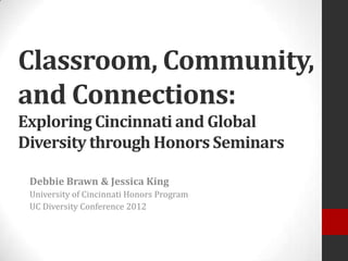 Classroom, Community,
and Connections:
Exploring Cincinnati and Global
Diversity through Honors Seminars

 Debbie Brawn & Jessica King
 University of Cincinnati Honors Program
 UC Diversity Conference 2012
 