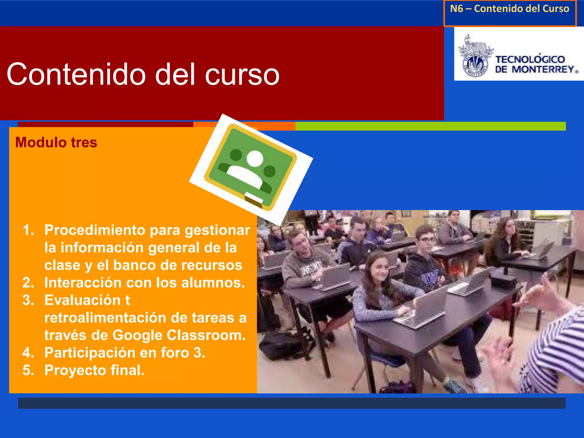 N6 – Contenido del Curso 
↗ 
Contenido del curso 
Modulo tres 
1. Procedimiento para gestionar 
la información general de la 
clase y el banco de recursos 
2. Interacción con los alumnos. 
3. Evaluación t 
retroalimentación de tareas a 
través de Google Classroom. 
4. Participación en foro 3. 
5. Proyecto final. 
 