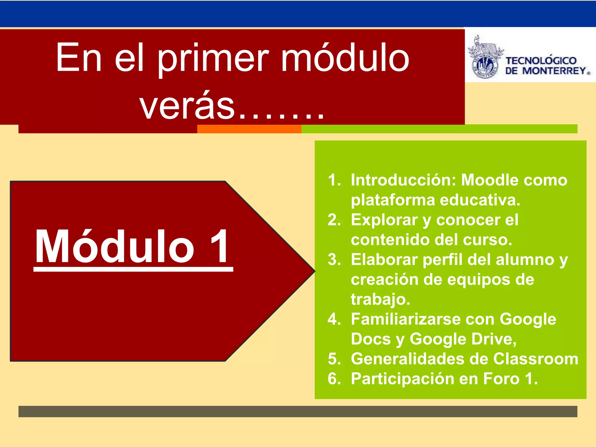 En el primer módulo ↗ 
verás……. 
1. Introducción: Moodle como 
plataforma educativa. 
2. Explorar y conocer el 
contenido del curso. 
3. Elaborar perfil del alumno y 
creación de equipos de 
trabajo. 
4. Familiarizarse con Google 
Docs y Google Drive, 
5. Generalidades de Classroom 
6. Participación en Foro 1. 
Módulo 1 
 