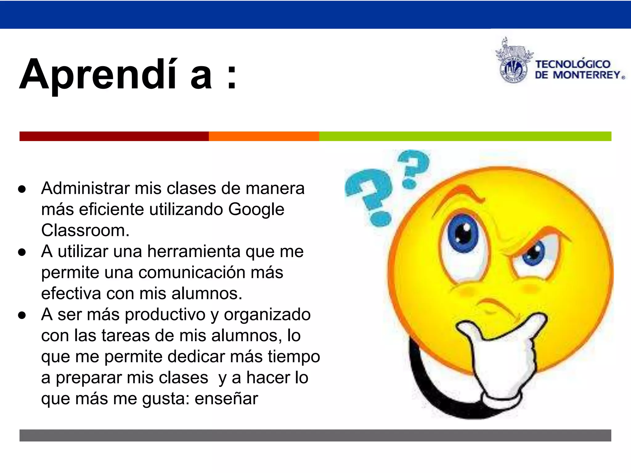 ↗ 
Aprendí a : 
● Administrar mis clases de manera 
más eficiente utilizando Google 
Classroom. 
● A utilizar una herramienta que me 
permite una comunicación más 
efectiva con mis alumnos. 
● A ser más productivo y organizado 
con las tareas de mis alumnos, lo 
que me permite dedicar más tiempo 
a preparar mis clases y a hacer lo 
que más me gusta: enseñar 
 