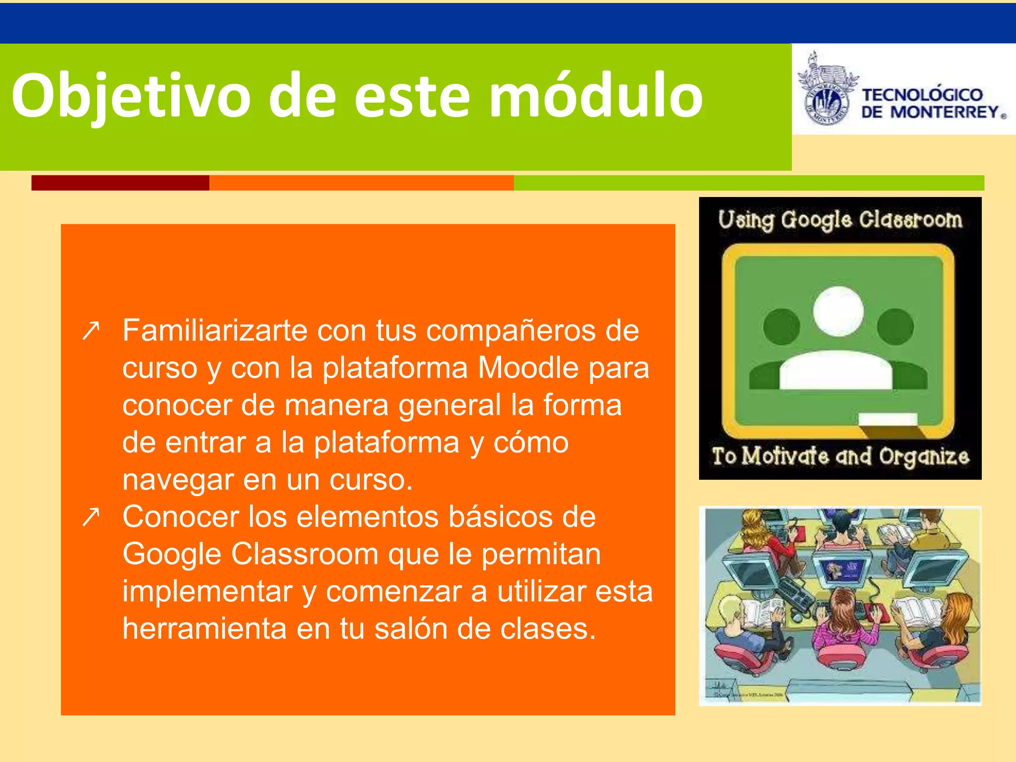 Objetivo de este módulo 
↗ Familiarizarte con tus compañeros de 
curso y con la plataforma Moodle para 
conocer de manera general la forma 
de entrar a la plataforma y cómo 
navegar en un curso. 
↗ Conocer los elementos básicos de 
Google Classroom que le permitan 
implementar y comenzar a utilizar esta 
herramienta en tu salón de clases. 
 