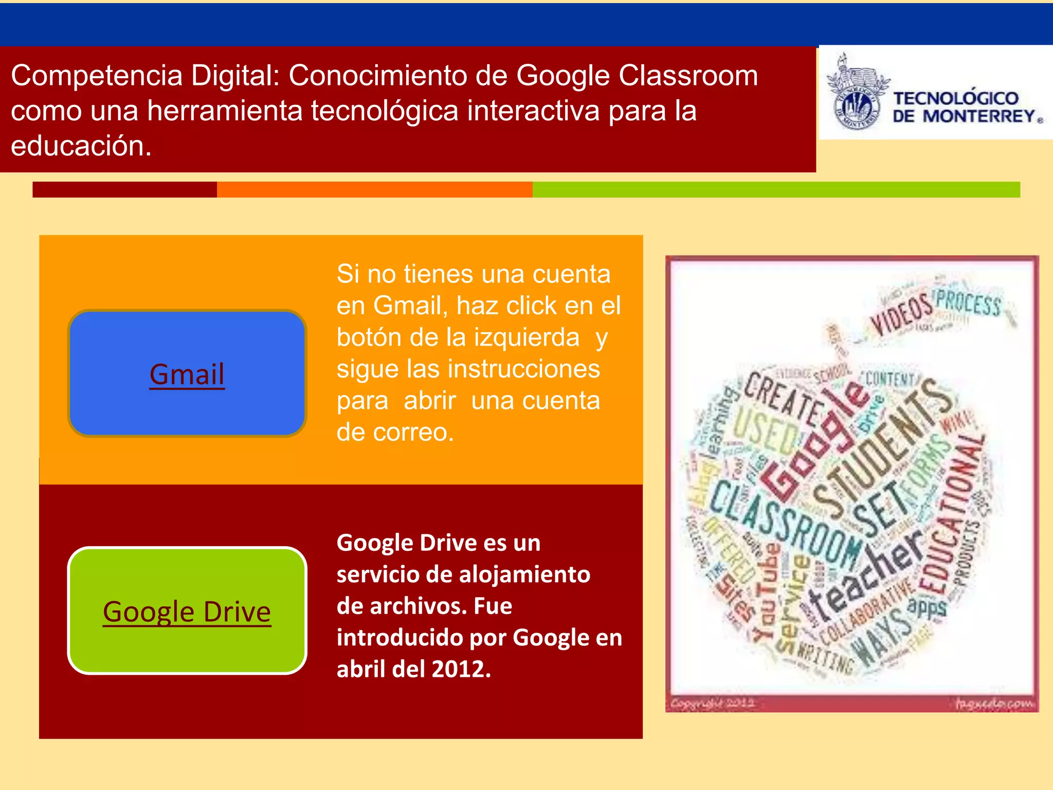 Competencia Digital: Conocimiento de Google Classroom 
como una herramienta tecnológica interactiva para la 
educación. 
Google Drive 
Google Drive es un 
servicio de alojamiento 
de archivos. Fue 
introducido por Google en 
abril del 2012. 
Gmail 
Si no tienes una cuenta 
en Gmail, haz click en el 
botón de la izquierda y 
sigue las instrucciones 
para abrir una cuenta 
de correo. 
 