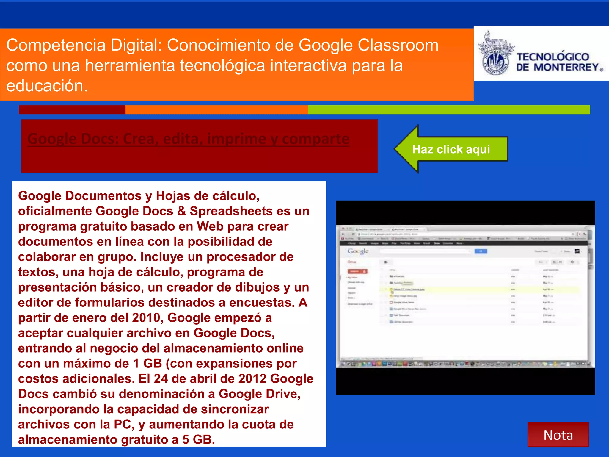 Competencia Digital: Conocimiento de Google Classroom 
como una herramienta tecnológica interactiva para la 
educación. 
Google Docs: Crea, edita, imprime y comparte 
Nota 
Haz click aquí 
Google Documentos y Hojas de cálculo, 
oficialmente Google Docs & Spreadsheets es un 
programa gratuito basado en Web para crear 
documentos en línea con la posibilidad de 
colaborar en grupo. Incluye un procesador de 
textos, una hoja de cálculo, programa de 
presentación básico, un creador de dibujos y un 
editor de formularios destinados a encuestas. A 
partir de enero del 2010, Google empezó a 
aceptar cualquier archivo en Google Docs, 
entrando al negocio del almacenamiento online 
con un máximo de 1 GB (con expansiones por 
costos adicionales. El 24 de abril de 2012 Google 
Docs cambió su denominación a Google Drive, 
incorporando la capacidad de sincronizar 
archivos con la PC, y aumentando la cuota de 
almacenamiento gratuito a 5 GB. 
 