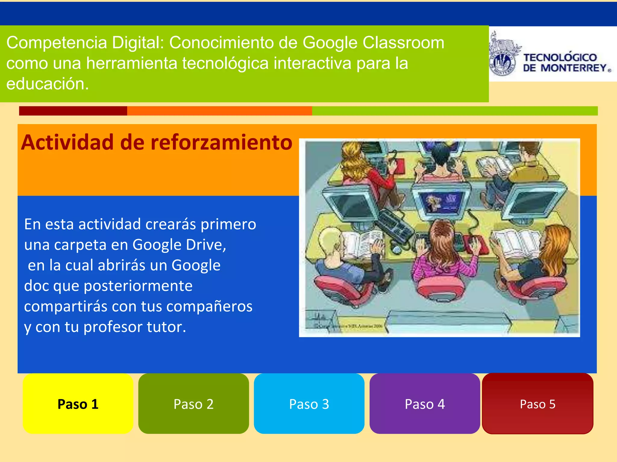 Competencia Digital: Conocimiento de Google Classroom 
como una herramienta tecnológica interactiva para la 
educación. 
Actividad de reforzamiento 
En esta actividad crearás primero 
una carpeta en Google Drive, 
en la cual abrirás un Google 
doc que posteriormente 
compartirás con tus compañeros 
y con tu profesor tutor. 
Paso 1 Paso 2 Paso 3 Paso 4 Paso 5 
 