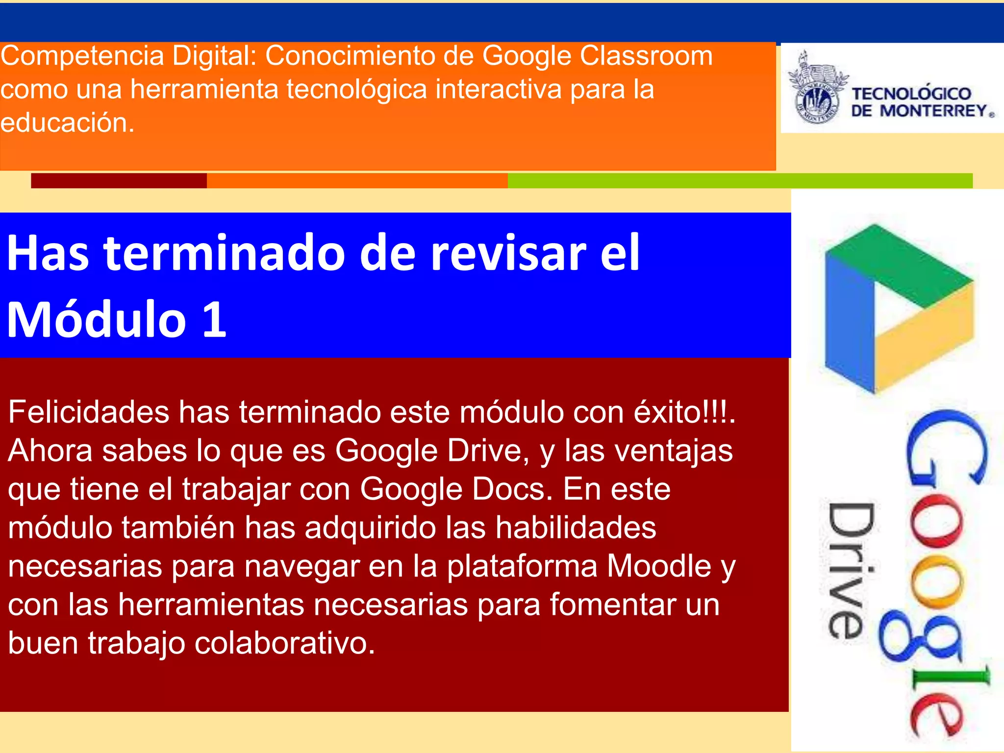 Competencia Digital: Conocimiento de Google Classroom 
como una herramienta tecnológica interactiva para la 
educación. 
Has terminado de revisar el 
Módulo 1 
Felicidades has terminado este módulo con éxito!!!. 
Ahora sabes lo que es Google Drive, y las ventajas 
que tiene el trabajar con Google Docs. En este 
módulo también has adquirido las habilidades 
necesarias para navegar en la plataforma Moodle y 
con las herramientas necesarias para fomentar un 
buen trabajo colaborativo. 
 