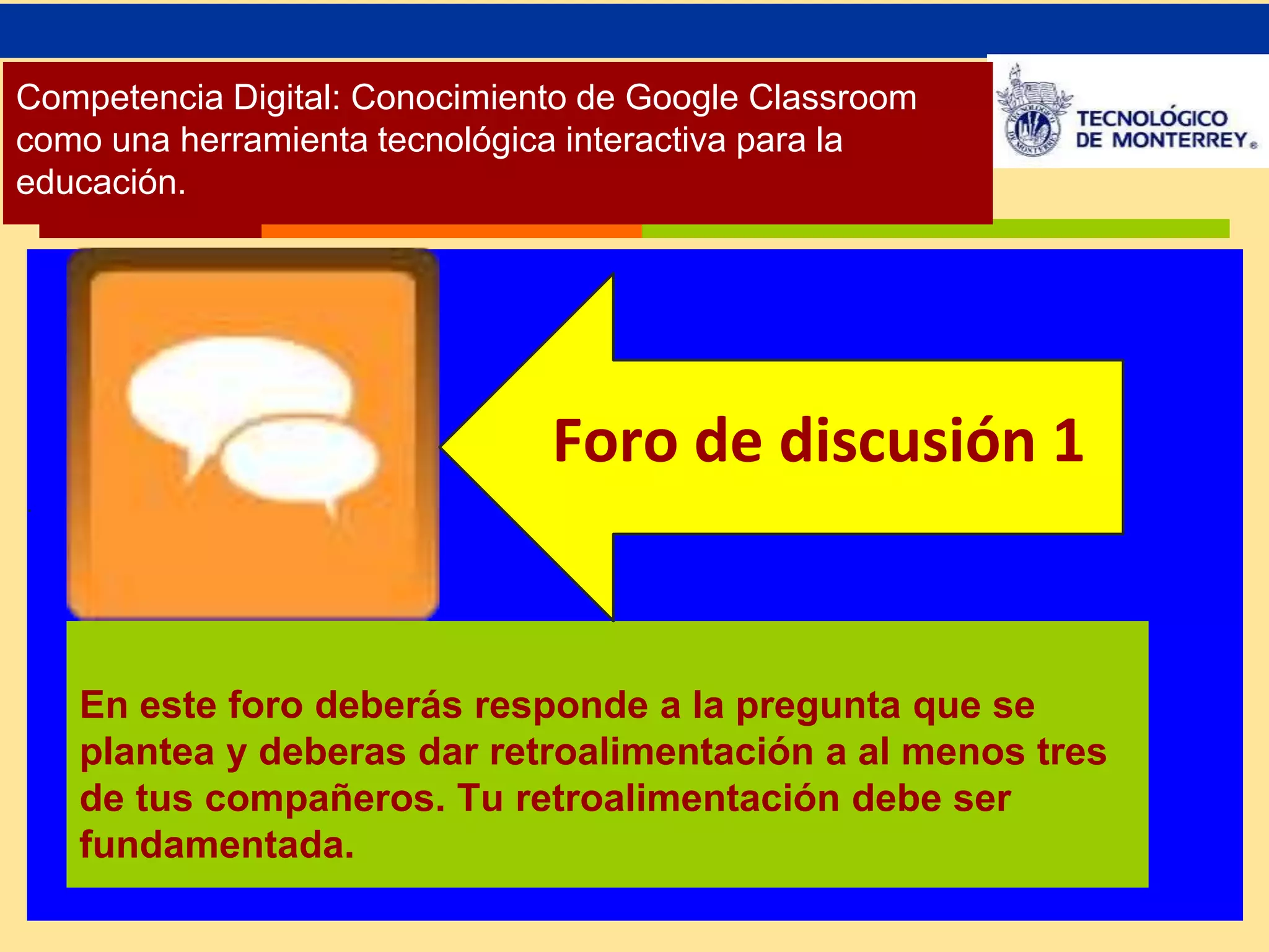 Competencia Digital: Conocimiento de Google Classroom 
como una herramienta tecnológica interactiva para la 
educación. 
. 
. 
Foro de discusión 1 
En este foro deberás responde a la pregunta que se 
plantea y deberas dar retroalimentación a al menos tres 
de tus compañeros. Tu retroalimentación debe ser 
fundamentada. 
 