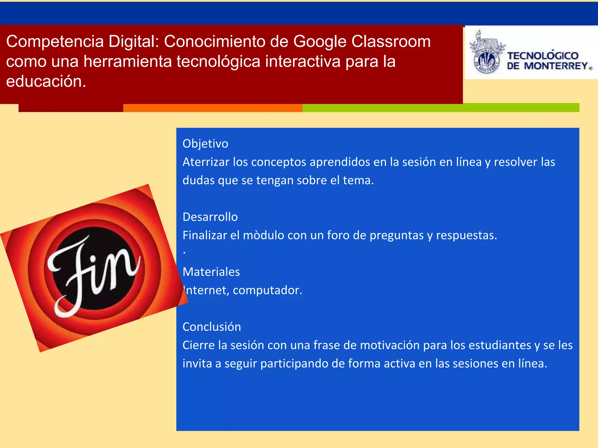 Competencia Digital: Conocimiento de Google Classroom 
como una herramienta tecnológica interactiva para la 
educación. 
Objetivo 
Aterrizar los conceptos aprendidos en la sesión en línea y resolver las 
dudas que se tengan sobre el tema. 
Desarrollo 
Finalizar el mòdulo con un foro de preguntas y respuestas. 
∙ 
Materiales 
Internet, computador. 
Conclusión 
Cierre la sesión con una frase de motivación para los estudiantes y se les 
invita a seguir participando de forma activa en las sesiones en línea. 

