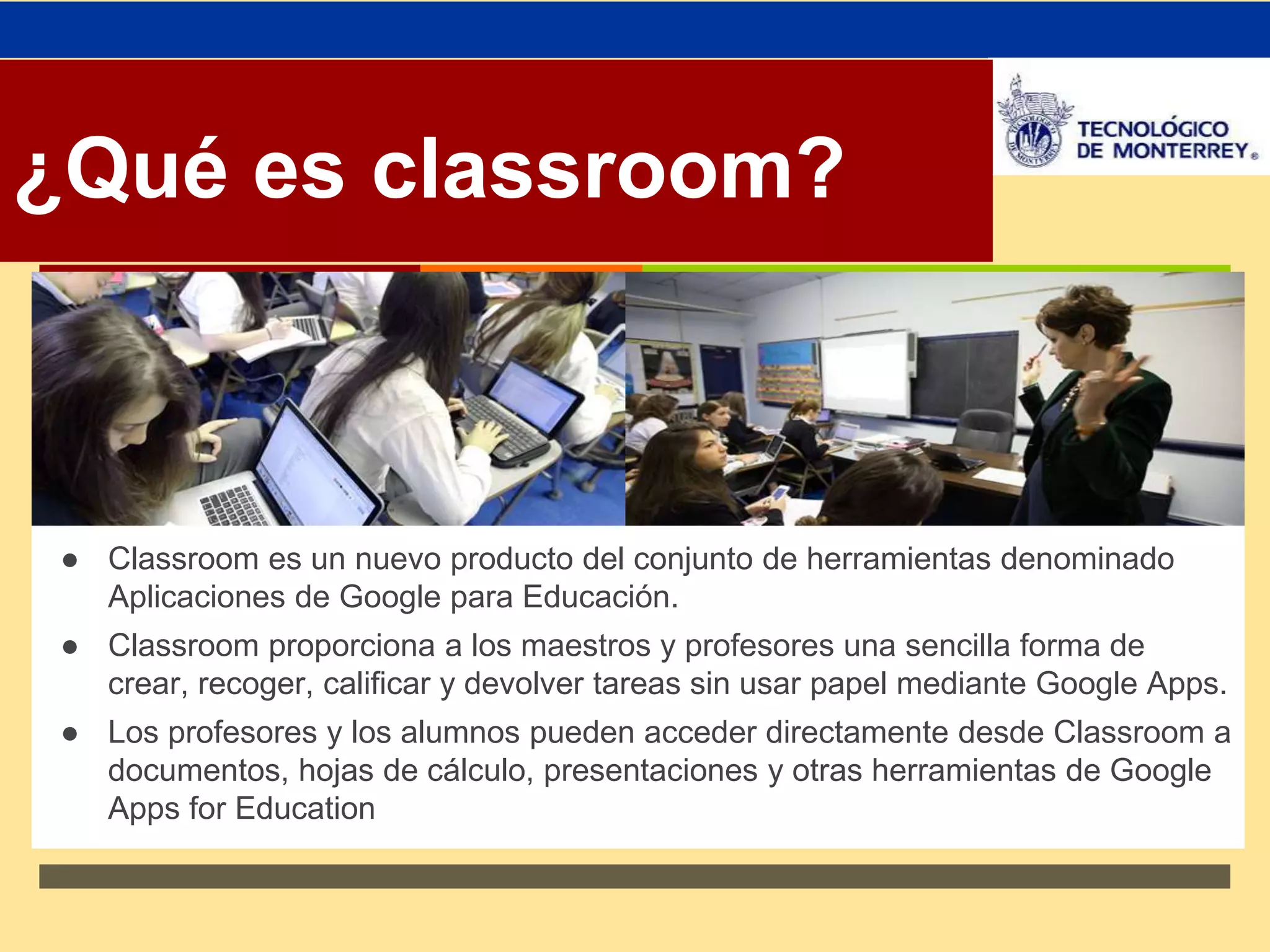 ↗ 
¿Qué es classroom? 
● Classroom es un nuevo producto del conjunto de herramientas denominado 
Aplicaciones de Google para Educación. 
● Classroom proporciona a los maestros y profesores una sencilla forma de 
crear, recoger, calificar y devolver tareas sin usar papel mediante Google Apps. 
● Los profesores y los alumnos pueden acceder directamente desde Classroom a 
documentos, hojas de cálculo, presentaciones y otras herramientas de Google 
Apps for Education 
 