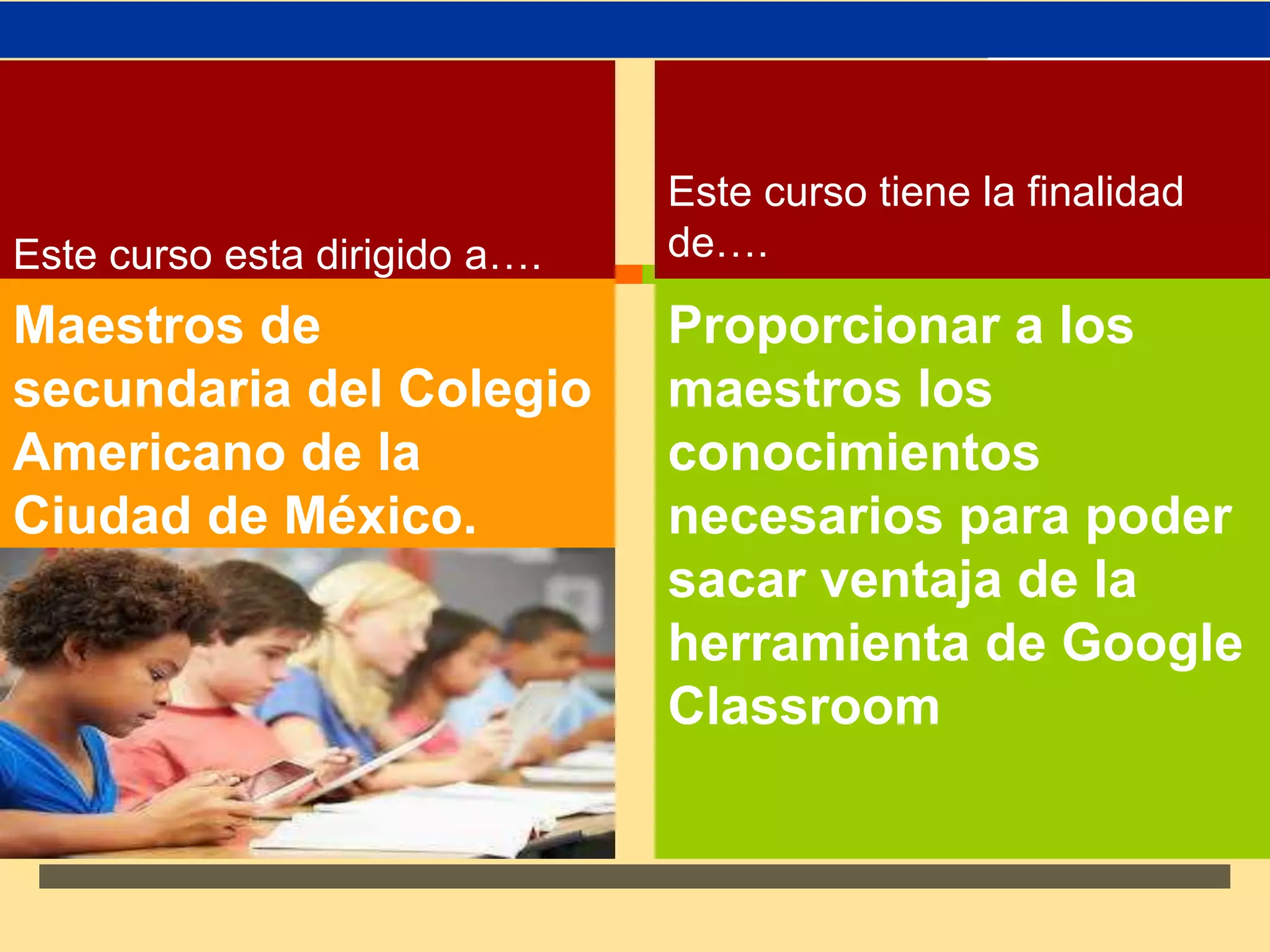 ↗ 
Este curso esta dirigido a…. 
Maestros de 
secundaria del Colegio 
Americano de la 
Ciudad de México. 
Este curso tiene la finalidad 
de…. 
Proporcionar a los 
maestros los 
conocimientos 
necesarios para poder 
sacar ventaja de la 
herramienta de Google 
Classroom 
 