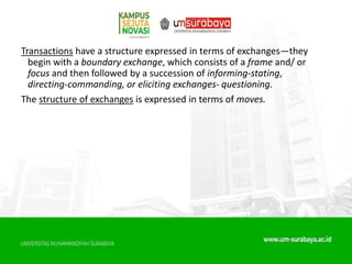 Transactions have a structure expressed in terms of exchanges—they
begin with a boundary exchange, which consists of a frame and/ or
focus and then followed by a succession of informing-stating,
directing-commanding, or eliciting exchanges- questioning.
The structure of exchanges is expressed in terms of moves.
 
