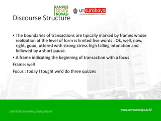 Discourse Structure
• The boundaries of transactions are tipically marked by frames whose
realization at the level of form is limited five words : Ok, well, now,
right, good, uttered with strong stress high falling intonation and
followed by a short pause.
• A frame indicating the beginning of transaction with a focus
Frame: well
Focus : today I tought we’d do three quizzes
 