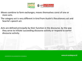 Moves combine to form exchanges; moves themselves const of one or
more acts.
The category act is very different in kind from Austin’s illocutionary act and
Searrle’s speech act.
Acts-are defined principally by their function in the discourse, by the way
they serve to initiate succeeding discourse activity or respond to earlier
discourse activity.
 