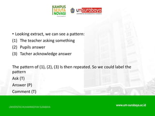• Looking extract, we can see a pattern:
(1) The teacher asking something
(2) Pupils answer
(3) Tacher acknowledge answer
The pattern of (1), (2), (3) Is then repeated. So we could label the
pattern
Ask (T)
Answer (P)
Comment (T)
 