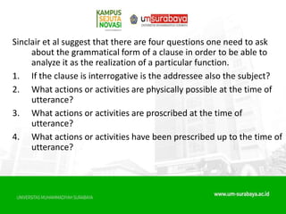 Sinclair et al suggest that there are four questions one need to ask
about the grammatical form of a clause in order to be able to
analyze it as the realization of a particular function.
1. If the clause is interrogative is the addressee also the subject?
2. What actions or activities are physically possible at the time of
utterance?
3. What actions or activities are proscribed at the time of
utterance?
4. What actions or activities have been prescribed up to the time of
utterance?
 