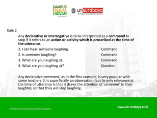 Rule 2
Any declarative or interrogative is to be interpreted as a command to
stop if it refers to an action or activity which is proscribed at the time of
the utterance.
1. I can hear someone laughing. Command
2. Is someone laughing? Command
3. What are you laughing at. Command
4. What are you laughing at? Question
Any declarative command, as in the first example, is very popular with
some teachers. It is superficially an observation, but its only relevance at
the time of utterance is that it draws the attention of ‘someone’ to their
laughter, so that they will stop laughing.
 