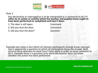 Rule 3
Any declarative or interrogative is to be interpreted as a command to do if it
refers to an action or activity which the teacher and pupil(s) know ought to
have been performed or completed and hasn’t been.
1. The door is still open. Command
2. Did you shut the door. Command
3. Did you shut the door? Question
Example one states a fact which all relevant participants already know; example
two is apparently a question to which all participants know the answer. Both
serve to draw attention to what hasn’t been done in order to cause someone to
do it. Example three is a question only when the teacher does not know
whether the action has been performed.
 