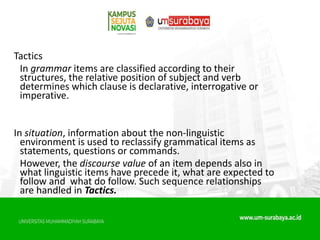 Tactics
In grammar items are classified according to their
structures, the relative position of subject and verb
determines which clause is declarative, interrogative or
imperative.
In situation, information about the non-linguistic
environment is used to reclassify grammatical items as
statements, questions or commands.
However, the discourse value of an item depends also in
what linguistic items have precede it, what are expected to
follow and what do follow. Such sequence relationships
are handled in Tactics.
 