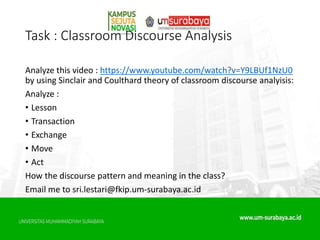 Task : Classroom Discourse Analysis
Analyze this video : https://www.youtube.com/watch?v=Y9LBUf1NzU0
by using Sinclair and Coulthard theory of classroom discourse analyisis:
Analyze :
• Lesson
• Transaction
• Exchange
• Move
• Act
How the discourse pattern and meaning in the class?
Email me to sri.lestari@fkip.um-surabaya.ac.id
 