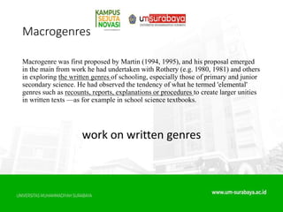 Macrogenres
Macrogenre was first proposed by Martin (1994, 1995), and his proposal emerged
in the main from work he had undertaken with Rothery (e.g. 1980, 1981) and others
in exploring the written genres of schooling, especially those of primary and junior
secondary science. He had observed the tendency of what he termed 'elemental'
genres such as recounts, reports, explanations or procedures to create larger unities
in written texts —as for example in school science textbooks.
work on written genres
 