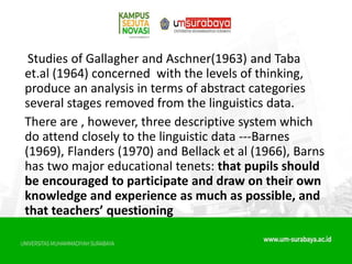 Studies of Gallagher and Aschner(1963) and Taba
et.al (1964) concerned with the levels of thinking,
produce an analysis in terms of abstract categories
several stages removed from the linguistics data.
There are , however, three descriptive system which
do attend closely to the linguistic data ---Barnes
(1969), Flanders (1970) and Bellack et al (1966), Barns
has two major educational tenets: that pupils should
be encouraged to participate and draw on their own
knowledge and experience as much as possible, and
that teachers’ questioning
 