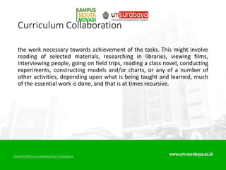 Curriculum Collaboration
the work necessary towards achievement of the tasks. This might involve
reading of selected materials, researching in libraries, viewing films,
interviewing people, going on field trips, reading a class novel, conducting
experiments, constructing models and/or charts, or any of a number of
other activities, depending upon what is being taught and learned, much
of the essential work is done, and that is at times recursive.
 