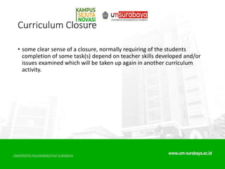 Curriculum Closure
• some clear sense of a closure, normally requiring of the students
completion of some task(s) depend on teacher skills developed and/or
issues examined which will be taken up again in another curriculum
activity.
 