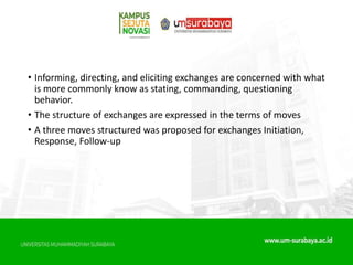 • Informing, directing, and eliciting exchanges are concerned with what
is more commonly know as stating, commanding, questioning
behavior.
• The structure of exchanges are expressed in the terms of moves
• A three moves structured was proposed for exchanges Initiation,
Response, Follow-up
 