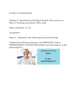 It leads to transformation.
Stephen D. Brookfield and Stephen Preskill, Discussion as a
Way of Teaching (2d edition, 2005, John
Wiley and Sons), 21-22.
Assignment
Step #1: Respond to the following Discussion Prompt
"Explain the difference between and EMPLOYEE and an
INDEPENDENT CONTRATOR and the tests that help us in that
determination."
 