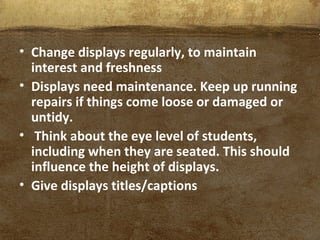 • Change displays regularly, to maintain
interest and freshness
• Displays need maintenance. Keep up running
repairs if things come loose or damaged or
untidy.
• Think about the eye level of students,
including when they are seated. This should
influence the height of displays.
• Give displays titles/captions
 