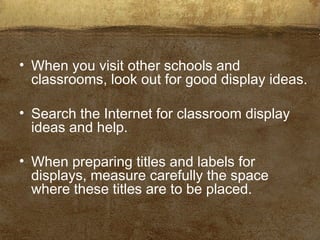 • When you visit other schools and
classrooms, look out for good display ideas.
• Search the Internet for classroom display
ideas and help.
• When preparing titles and labels for
displays, measure carefully the space
where these titles are to be placed.
 