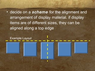 • decide on a scheme for the alignment and
arrangement of display material. if display
items are of different sizes, they can be
aligned along a top edge
Example Layout
 