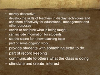 • merely decorative
• develop the skills of teachers in display techniques and
use them effectively for educational, management and
other purposes
• enrich or reinforce what is being taught
• can include information for students
• set the scene for a new teaching topic
• part of some ongoing work
• provide students with something extra to do
• part of record keeping
• communicate to others what the class is doing
• stimulate and create interest
 