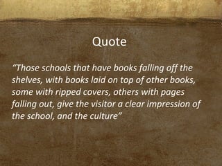 “Those schools that have books falling off the
shelves, with books laid on top of other books,
some with ripped covers, others with pages
falling out, give the visitor a clear impression of
the school, and the culture”
Quote
 