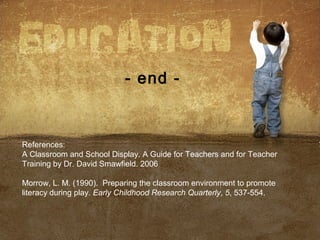 - end -
References:
A Classroom and School Display. A Guide for Teachers and for Teacher
Training by Dr. David Smawfield. 2006
Morrow, L. M. (1990). Preparing the classroom environment to promote
literacy during play. Early Childhood Research Quarterly, 5, 537-554.
 
